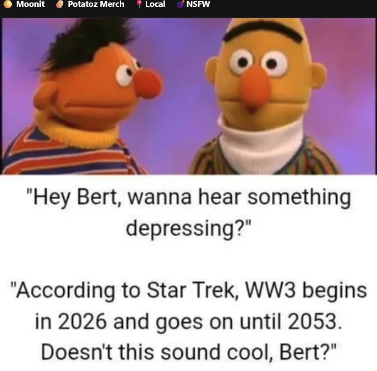 Hey Bert, wanna hear something depressing? According to Star Trek, WW3 begins in 2026 and goes on until 2053. Doesn't this sound cool, Bert?