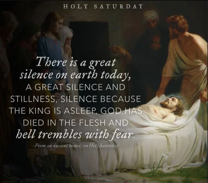 HOLY SATURDAY There is a great silence on earth today, A GREAT SILENCE AND STILLNESS, SILENCE BECAUSE THE KING IS ASLEEP. GOD HAS DIED IN THE FLESH AND hell trembles with fear. -From an ancient homily on Holy Saturday