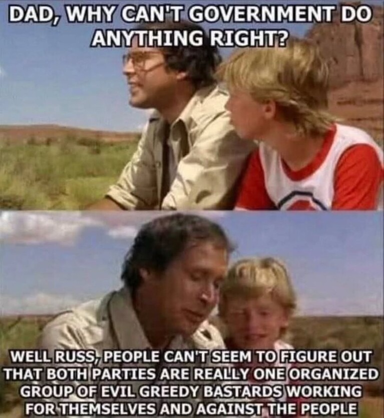 DAD, WHY CAN'T GOVERNMENT DO ANYTHING RIGHT? WELL RUSS, PEOPLE CAN'T SEEM TO FIGURE OUT THAT BOTH PARTIES ARE REALLY ONE ORGANIZED GROUP OF EVIL GREEDY BASTARDS WORKING FOR THEMSELVES AND AGAINST THE PEOPLE