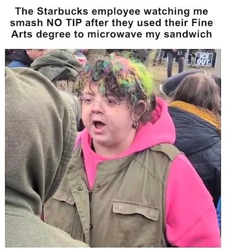 The Starbucks employee watching me smash NO TIP after they used their Fine Arts degree to microwave my sandwich. ICE OUT.