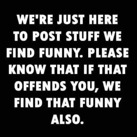 WE'RE JUST HERE TO POST STUFF WE FIND FUNNY. PLEASE KNOW THAT IF THAT OFFENDS YOU, WE FIND THAT FUNNY ALSO.