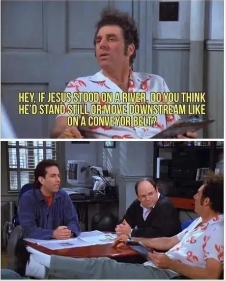 HEY, IF JESUS STOOD ON A RIVER, DO YOU THINK HE'D STAND STILL OR MOVE DOWNSTREAM LIKE ON A CONVEYOR BELT?