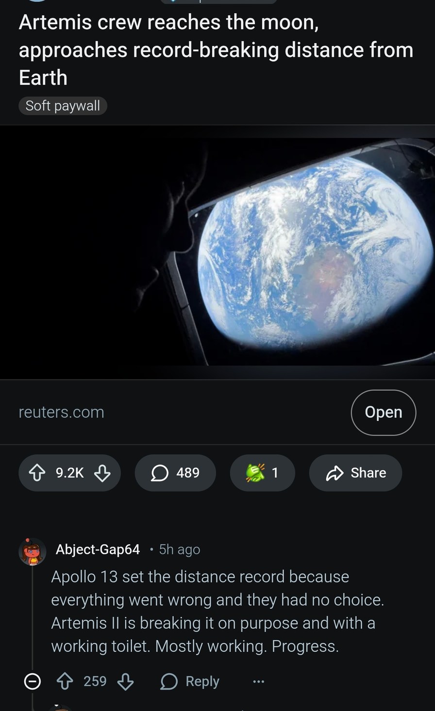 Artemis crew reaches the moon, approaches record-breaking distance from Earth. Soft paywall. reuters.com. Apollo 13 set the distance record because everything went wrong and they had no choice. Artemis II is breaking it on purpose and with a working toilet. Mostly working. Progress.