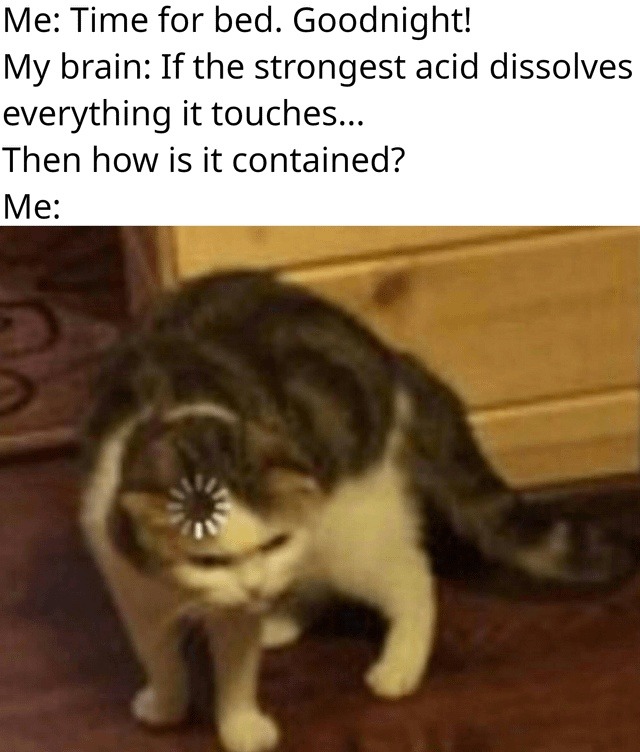 Me: Time for bed. Goodnight! My brain: If the strongest acid dissolves everything it touches... Then how is it contained? Me: