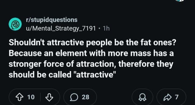r/stupidquestions u/Mental_Strategy_7191 • 1h Shouldn't attractive people be the fat ones? Because an element with more mass has a stronger force of attraction, therefore they should be called 