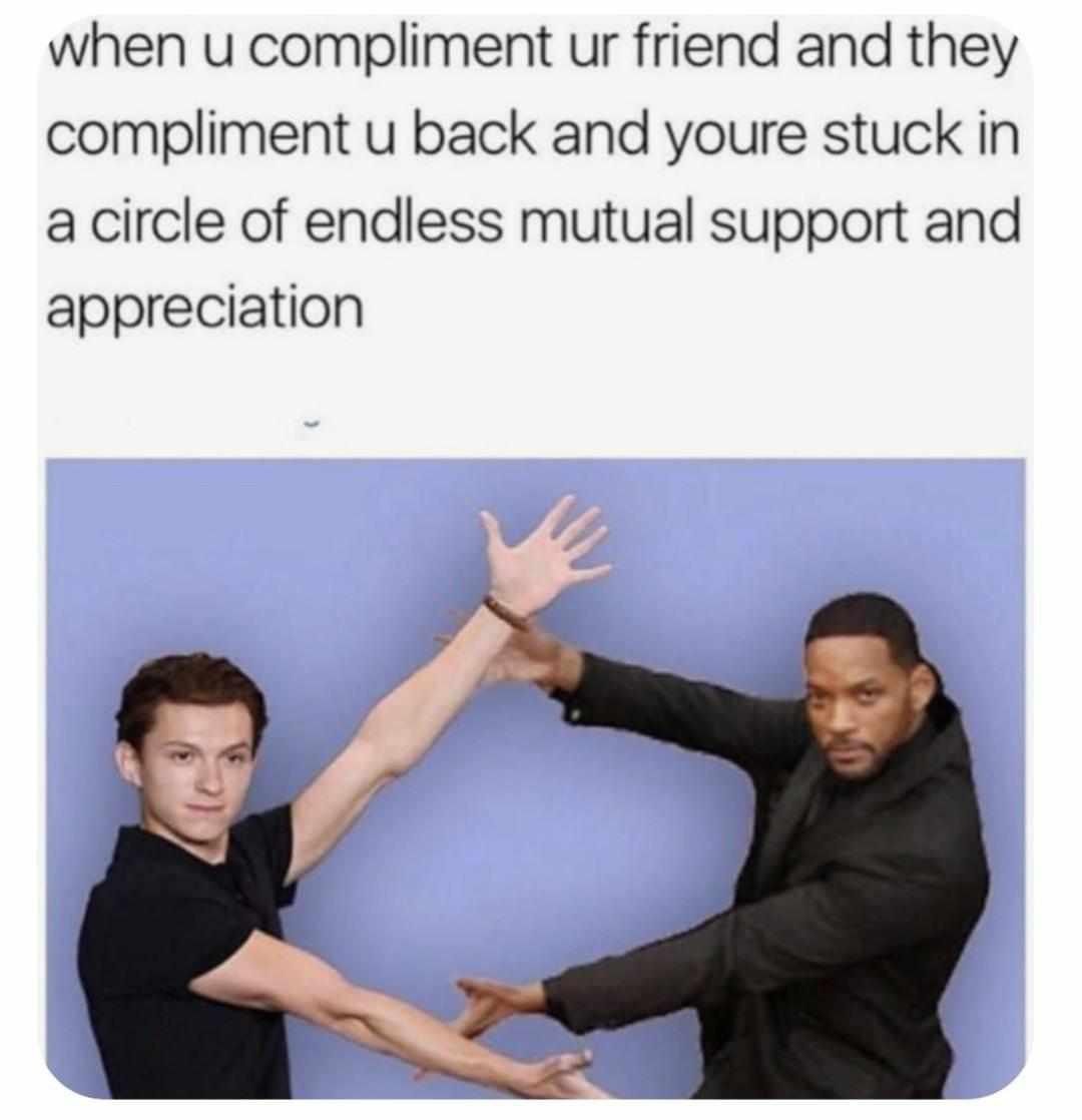 when u compliment ur friend and they compliment u back and youre stuck in a circle of endless mutual support and appreciation