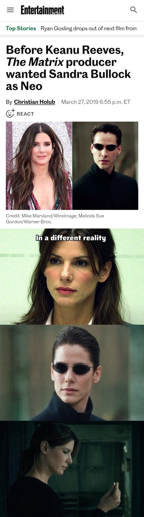 Entertainment Top Stories Ryan Gosling drops out of next film from Before Keanu Reeves, The Matrix producer wanted Sandra Bullock as Neo By Christian Holub March 27, 2019 6:55 p.m. ET REACT Credit: Mike Marsland/WireImage; Melinda Sue Gordon/Warner Bros. In a different reality