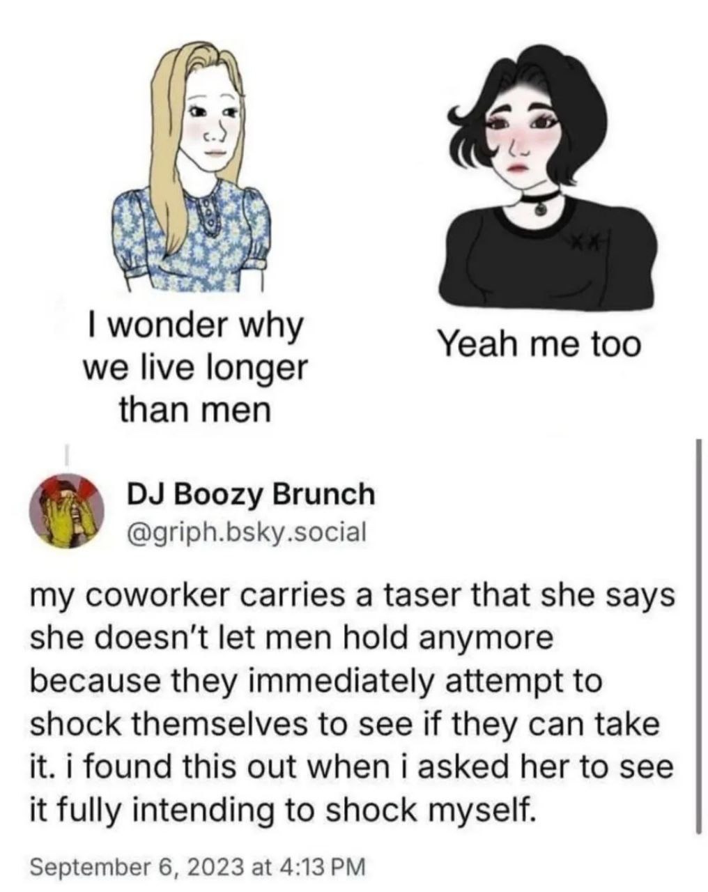 I wonder why we live longer than men. Yeah me too. My coworker carries a taser that she says she doesn't let men hold anymore because they immediately attempt to shock themselves to see if they can take it. I found this out when I asked her to see it fully intending to shock myself.