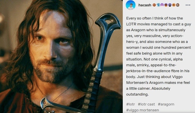 Every so often I think of how the LOTR movies managed to cast a guy as Aragorn who is simultaneously yes, very masculine, very action-hero-y, and also someone who as a woman I would one hundred percent feel safe being alone with in any situation. Not one cynical, alpha male, smirky, appeal-to-the-jerkbros-in-the-audience fibre in his body. Just thi