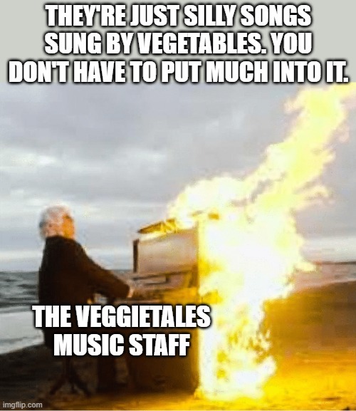 THEY'RE JUST SILLY SONGS SUNG BY VEGETABLES. YOU DON'T HAVE TO PUT MUCH INTO IT. THE VEGGIETALES MUSIC STAFF