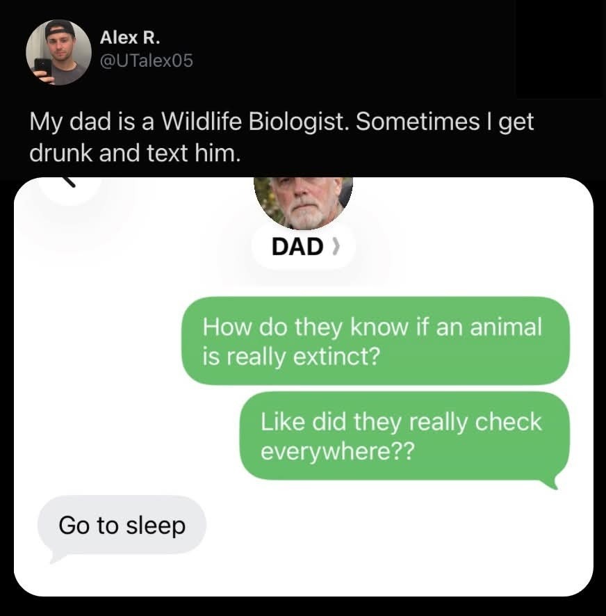 Alex R. @UTalex05 My dad is a Wildlife Biologist. Sometimes I get drunk and text him. DAD How do they know if an animal is really extinct? Like did they really check everywhere?? Go to sleep