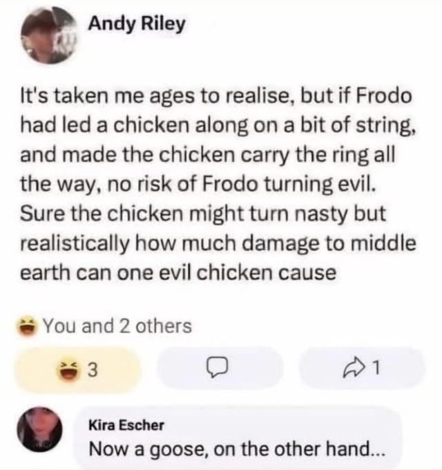 Andy Riley It's taken me ages to realise, but if Frodo had led a chicken along on a bit of string, and made the chicken carry the ring all the way, no risk of Frodo turning evil. Sure the chicken might turn nasty but realistically how much damage to middle earth can one evil chicken cause You and 2 others Kira Escher Now a goose, on the other hand.