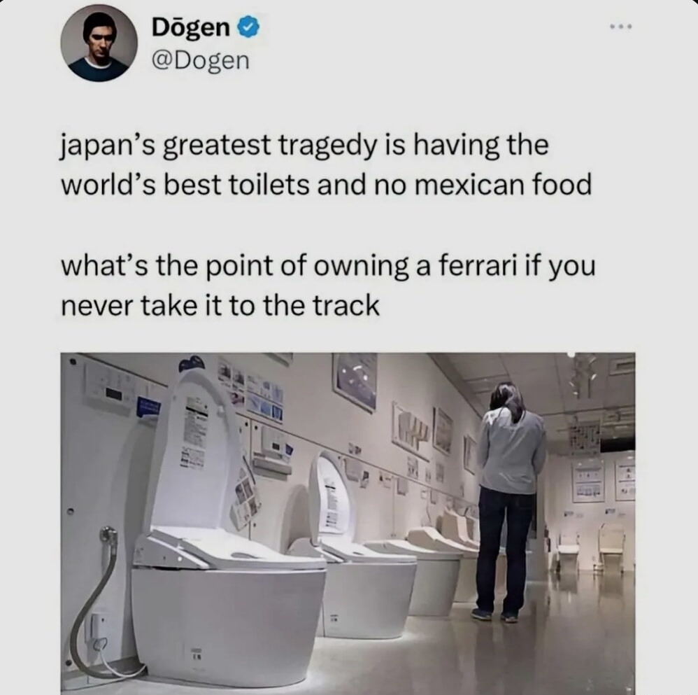Dögen @Dogen japan's greatest tragedy is having the world's best toilets and no mexican food what's the point of owning a ferrari if you never take it to the track