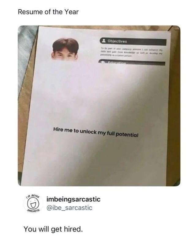 Resume of the Year. Objectives: To be part of your company wherein I can enhance my skills and gain more knowledge as well as develop my personality as a career person. Education. Hire me to unlock my full potential. imbeingsarcastic @ibe_sarcastic. You will get hired.