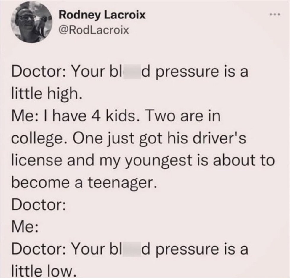 Rodney Lacroix @RodLacroix Doctor: Your blood pressure is a little high. Me: I have 4 kids. Two are in college. One just got his driver's license and my youngest is about to become a teenager. Doctor: Me: Doctor: Your blood pressure is a little low.