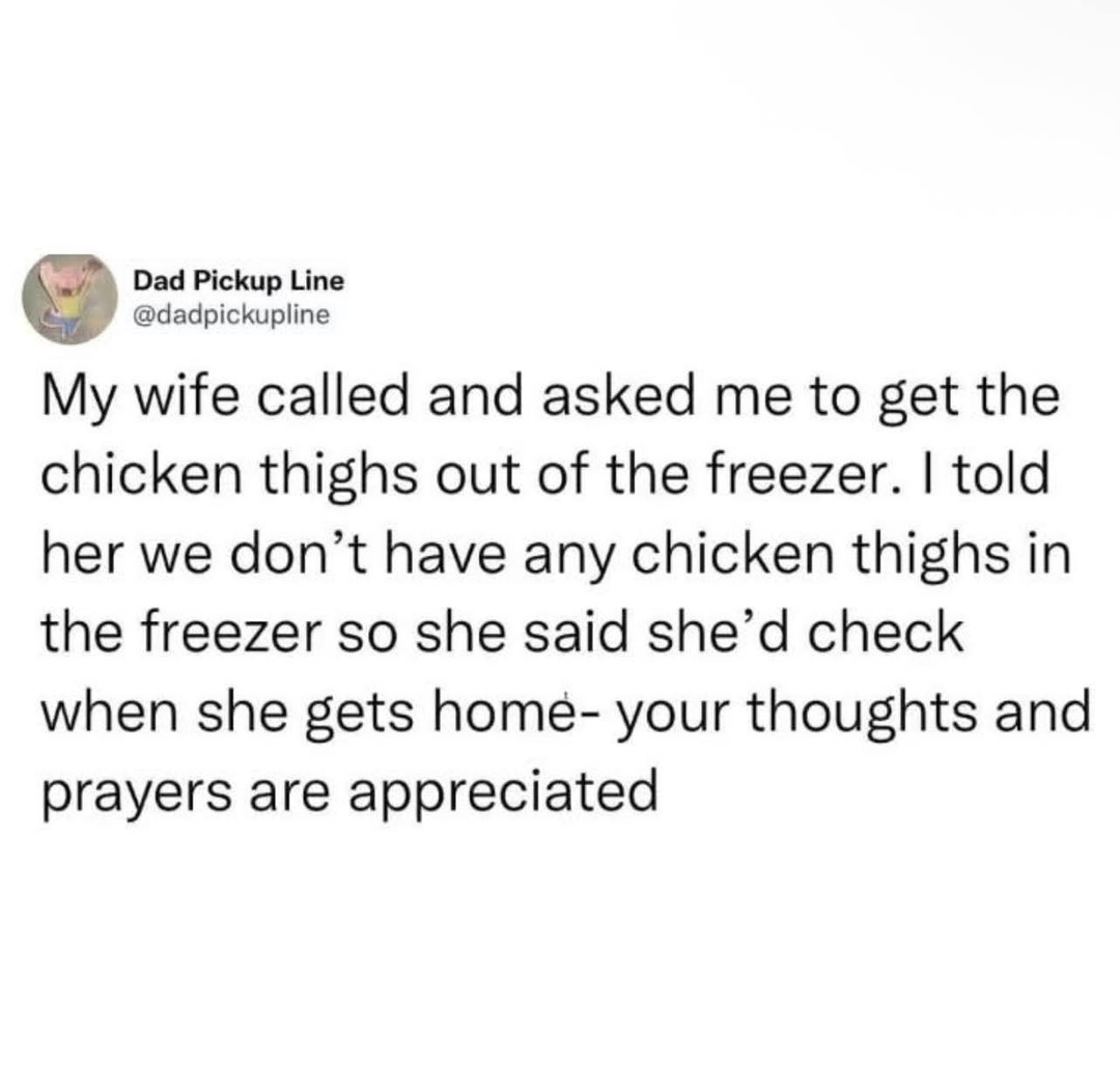 Dad Pickup Line @dadpickupline My wife called and asked me to get the chicken thighs out of the freezer. I told her we don't have any chicken thighs in the freezer so she said she'd check when she gets home- your thoughts and prayers are appreciated