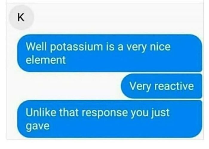 Well potassium is a very nice element. Very reactive. Unlike that response you just gave.