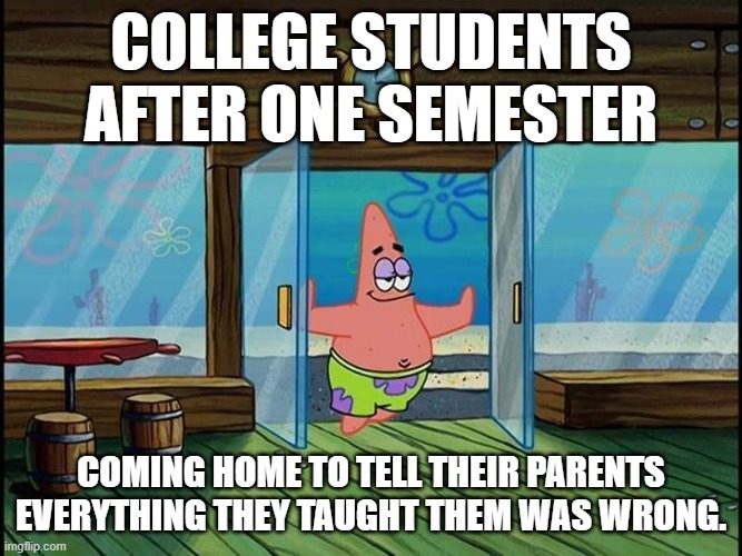 COLLEGE STUDENTS AFTER ONE SEMESTER COMING HOME TO TELL THEIR PARENTS EVERYTHING THEY TAUGHT THEM WAS WRONG.