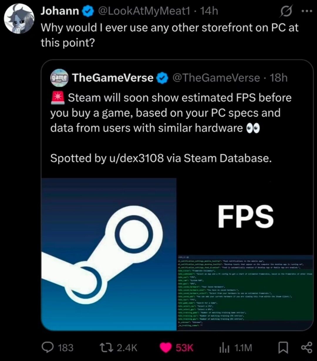 Johann @LookAtMyMeat1 · 14h Why would I ever use any other storefront on PC at this point? TheGameVerse @TheGameVerse · 18h Steam will soon show estimated FPS before you buy a game, based on your PC specs and data from users with similar hardware 👀 Spotted by u/dex3108 via Steam Database. FPS