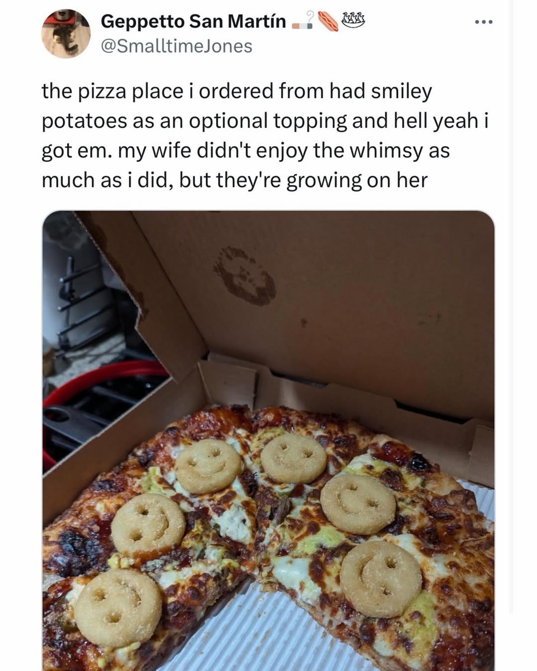 Geppetto San Martín @SmalltimeJones the pizza place i ordered from had smiley potatoes as an optional topping and hell yeah i got em. my wife didn't enjoy the whimsy as much as i did, but they're growing on her