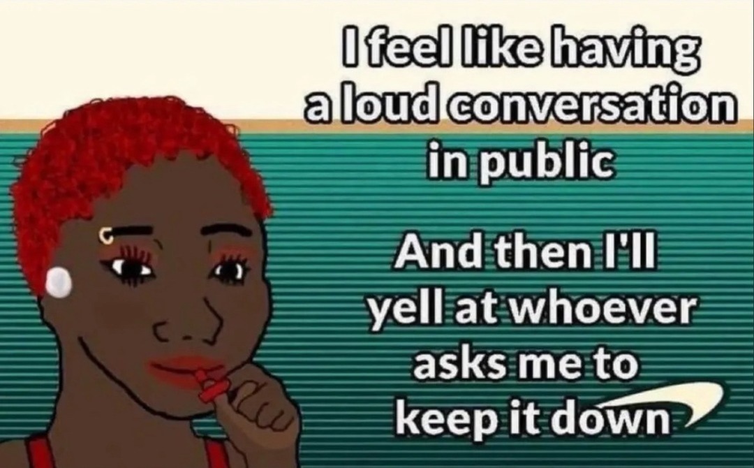 I feel like having a loud conversation in public And then I'll yell at whoever asks me to keep it down