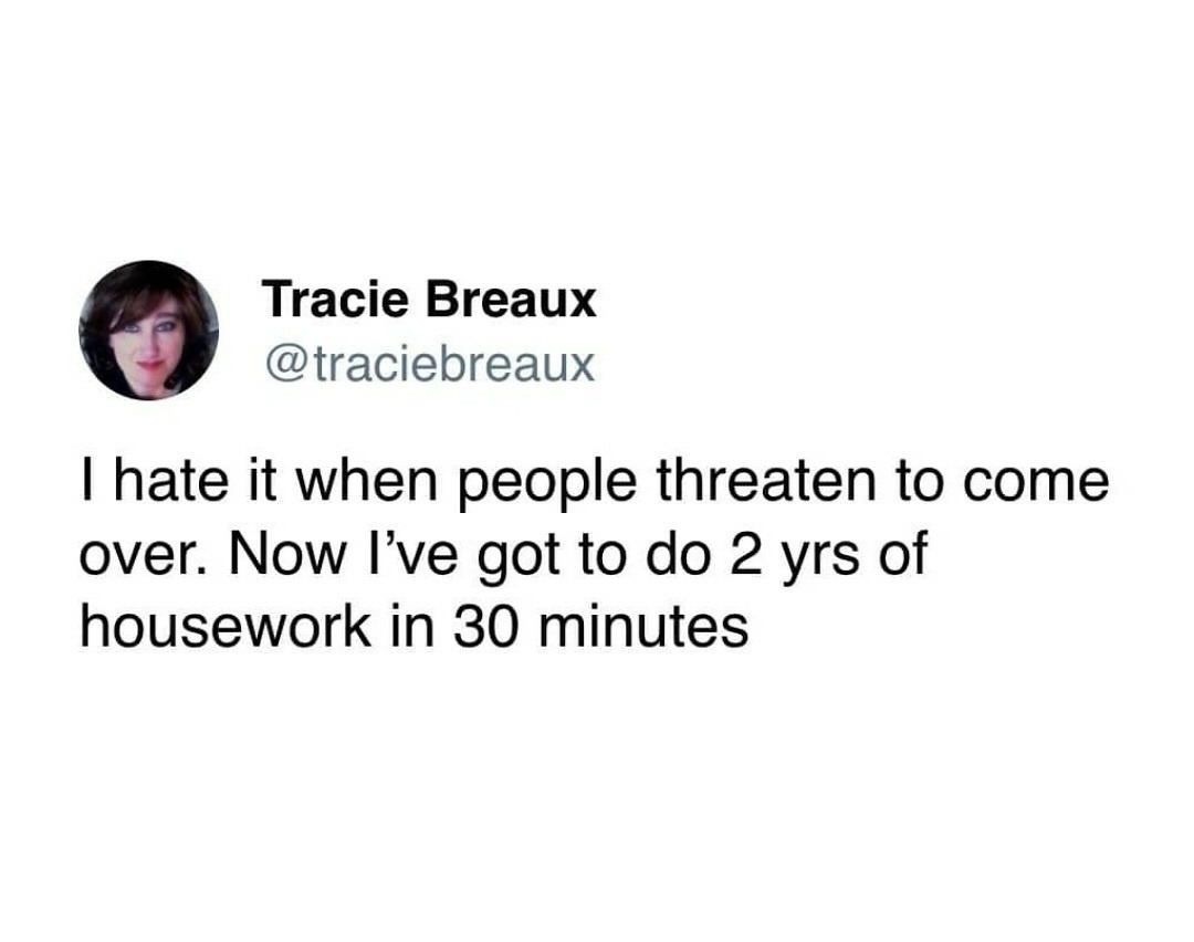 Tracie Breaux @traciebreaux I hate it when people threaten to come over. Now I've got to do 2 yrs of housework in 30 minutes