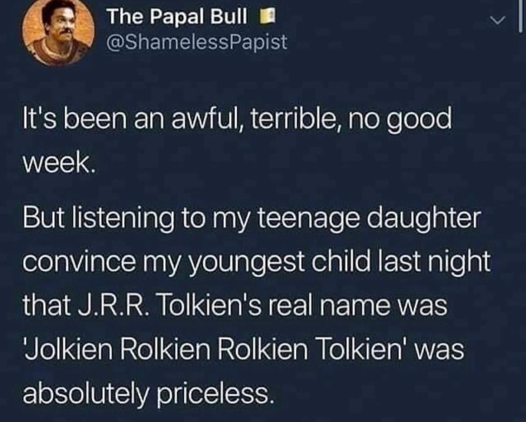 The Papal Bull @ShamelessPapist It's been an awful, terrible, no good week. But listening to my teenage daughter convince my youngest child last night that J.R.R. Tolkien's real name was 'Jolkien Rolkien Rolkien Tolkien' was absolutely priceless.