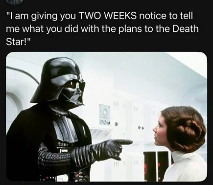 I am giving you TWO WEEKS notice to tell me what you did with the plans to the Death Star!