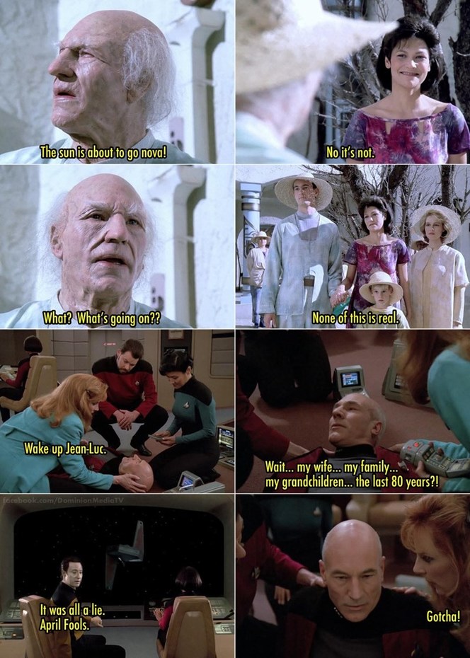 The sun is about to go nova! No it's not. What? What's going on?? None of this is real. Wake up Jean-Luc. Wait... my wife... my family... my grandchildren... the last 80 years?! It was all a lie. April Fools. Gotcha!