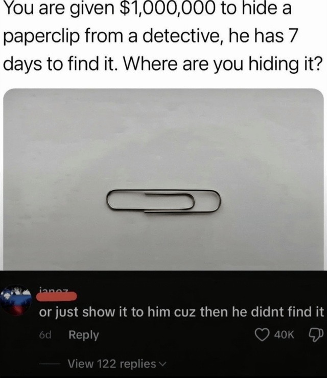 You are given $1,000,000 to hide a paperclip from a detective, he has 7 days to find it. Where are you hiding it? or just show it to him cuz then he didnt find it