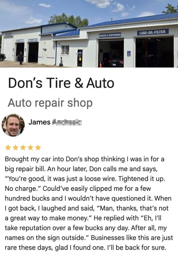 Don's Tire & Auto. Auto repair shop. James. Brought my car into Don's shop thinking I was in for a big repair bill. An hour later, Don calls me and says, 