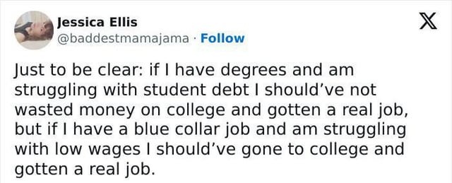 Just to be clear: if I have degrees and am struggling with student debt I should've not wasted money on college and gotten a real job, but if I have a blue collar job and am struggling with low wages I should've gone to college and gotten a real job.
