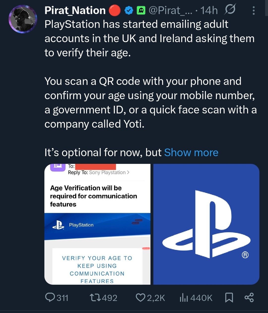 Pirat_Nation PlayStation has started emailing adult accounts in the UK and Ireland asking them to verify their age. You scan a QR code with your phone and confirm your age using your mobile number, a government ID, or a quick face scan with a company called Yoti. It's optional for now. Age Verification will be required for communication features. V