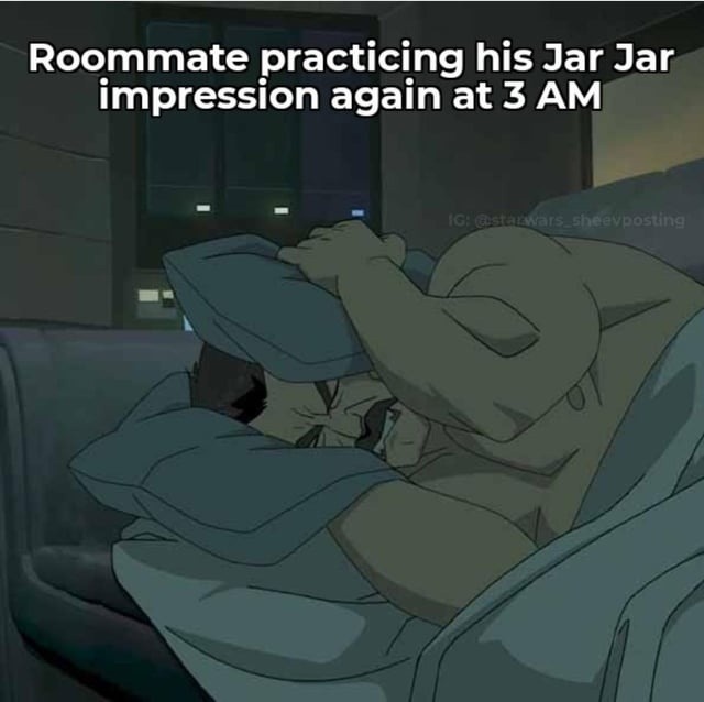 Roommate practicing his Jar Jar impression again at 3 AM