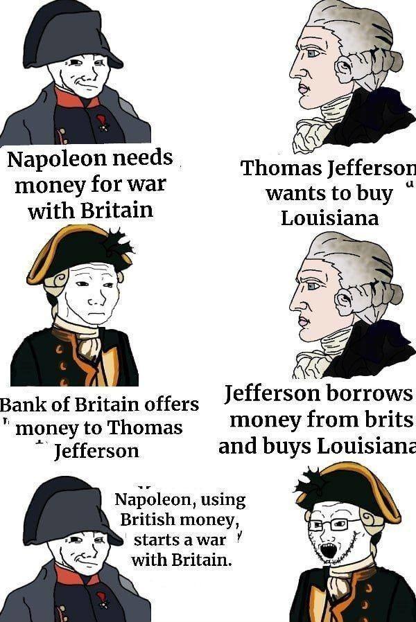 Napoleon needs money for war with Britain
Thomas Jefferson wants to buy Louisiana
Bank of Britain offers money to Thomas Jefferson
Jefferson borrows money from brits and buys Louisiana
Napoleon, using British money, starts a war with Britain.