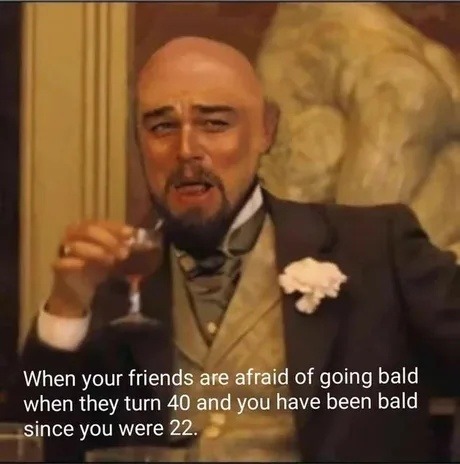 When your friends are afraid of going bald when they turn 40 and you have been bald since you were 22.
