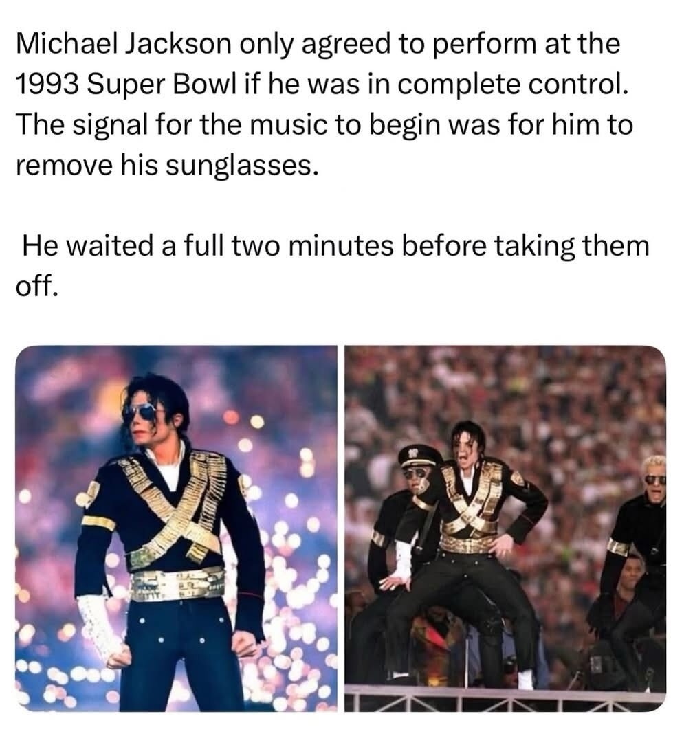 Michael Jackson only agreed to perform at the 1993 Super Bowl if he was in complete control. The signal for the music to begin was for him to remove his sunglasses. He waited a full two minutes before taking them off.
