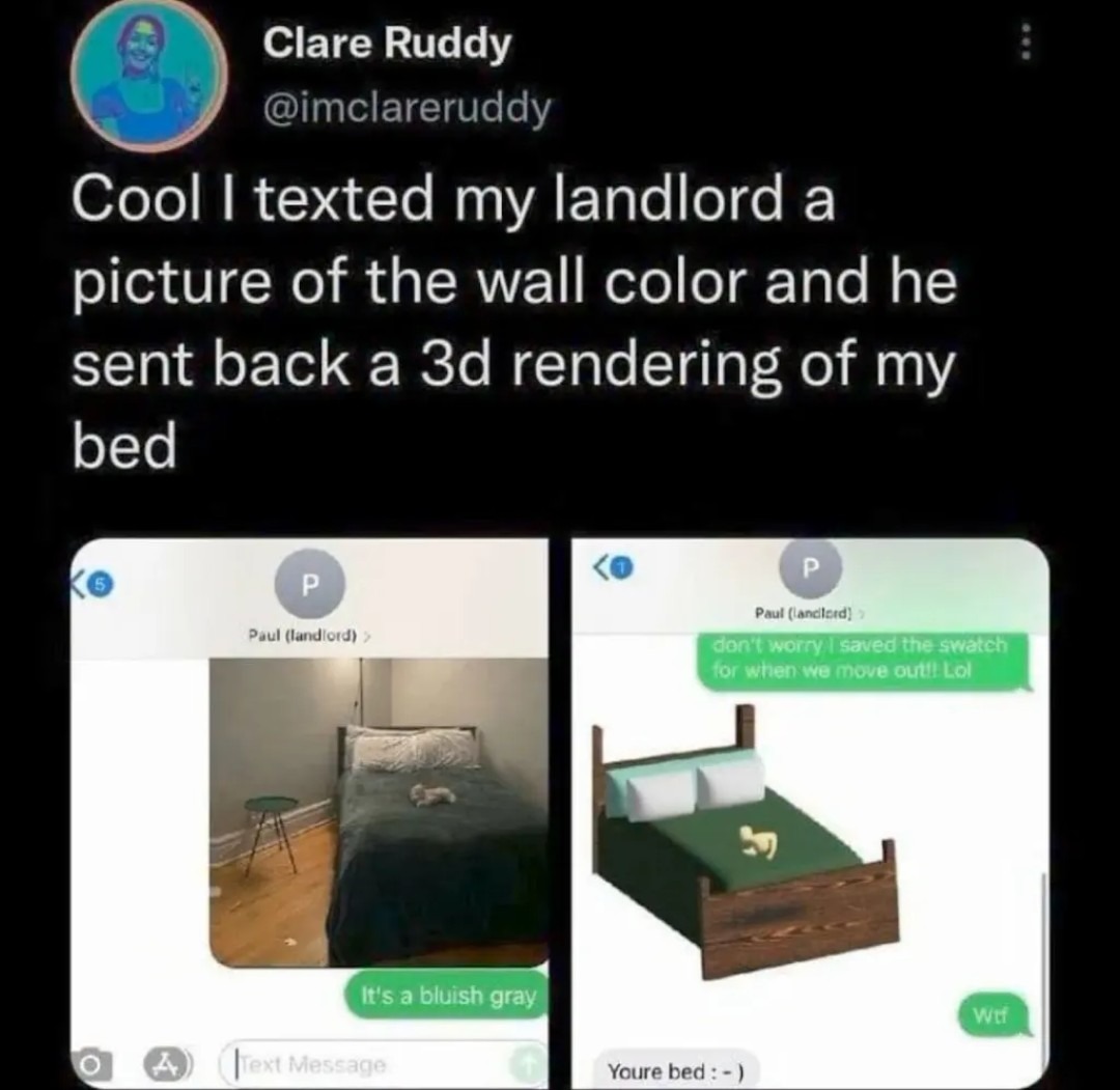 Clare Ruddy @imclareruddy Cool I texted my landlord a picture of the wall color and he sent back a 3d rendering of my bed. Paul (landlord). It's a bluish gray. Paul (landlord). don't worry I saved the swatch for when we move out!! Lol. Wtf. Youre bed :-)