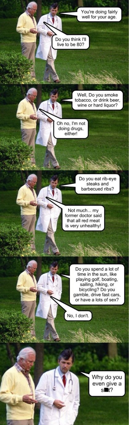 Doctor: You're doing fairly well for your age. Patient: Do you think I'll live to be 80? Doctor: Well, Do you smoke tobacco, or drink beer, wine or hard liquor? Patient: Oh no, I'm not doing drugs, either! Doctor: Do you eat rib-eye steaks and barbecued ribs? Patient: Not much... my former doctor said that all red meat is very unhealthy! Doctor: Do