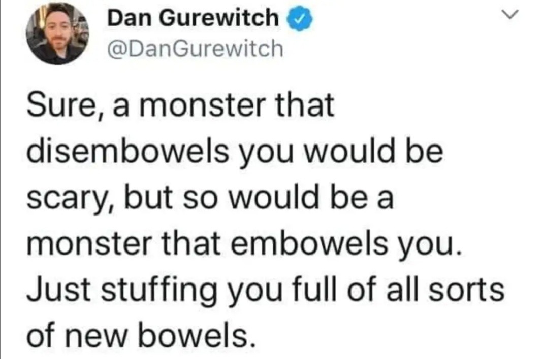 Dan Gurewitch
@DanGurewitch
Sure, a monster that disembowels you would be scary, but so would be a monster that embowels you. Just stuffing you full of all sorts of new bowels.
