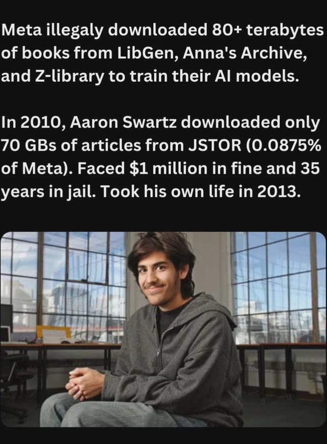 Meta illegally downloaded 80+ terabytes of books from LibGen, Anna's Archive, and Z-library to train their AI models. In 2010, Aaron Swartz downloaded only 70 GBs of articles from JSTOR (0.0875% of Meta). Faced $1 million in fine and 35 years in jail. Took his own life in 2013.