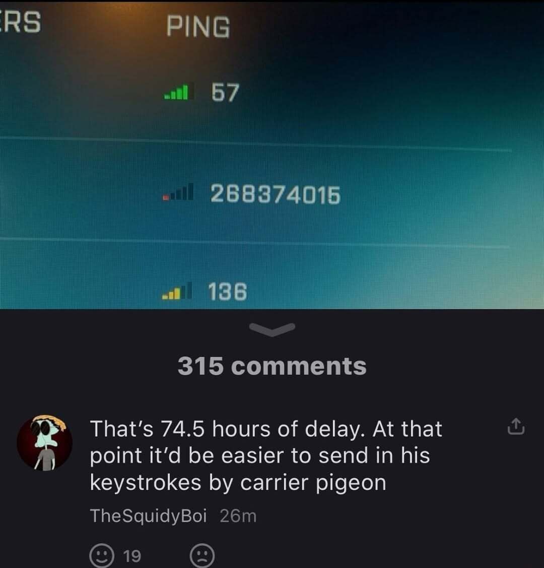 ERS PING 57 268374015 136 315 comments That's 74.5 hours of delay. At that point it'd be easier to send in his keystrokes by carrier pigeon TheSquidyBoi 26m 19