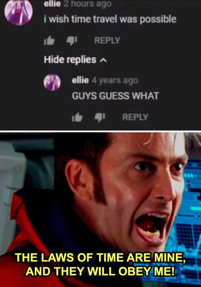 ellie 2 hours ago i wish time travel was possible Hide replies ellie 4 years ago GUYS GUESS WHAT THE LAWS OF TIME ARE MINE, AND THEY WILL OBEY ME!