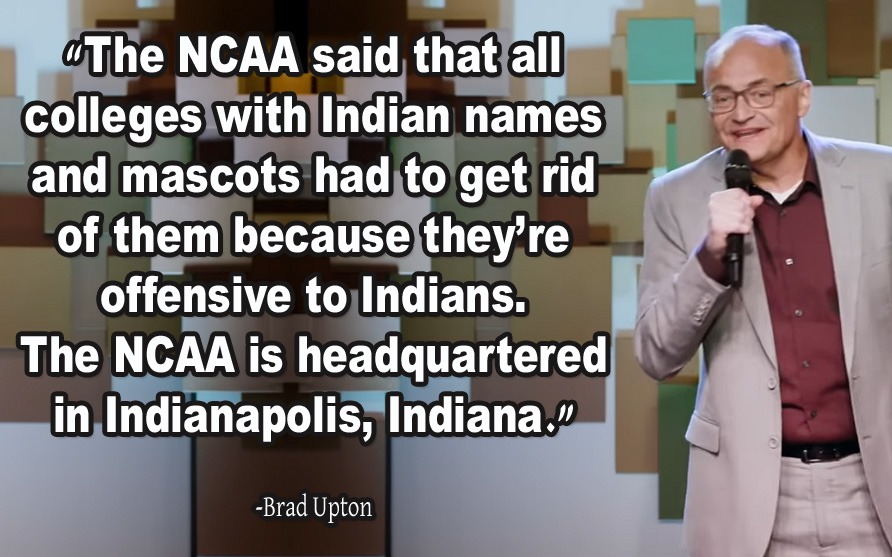 The NCAA said that all colleges with Indian names and mascots had to get rid of them because they're offensive to Indians. The NCAA is headquartered in Indianapolis, Indiana. -Brad Upton