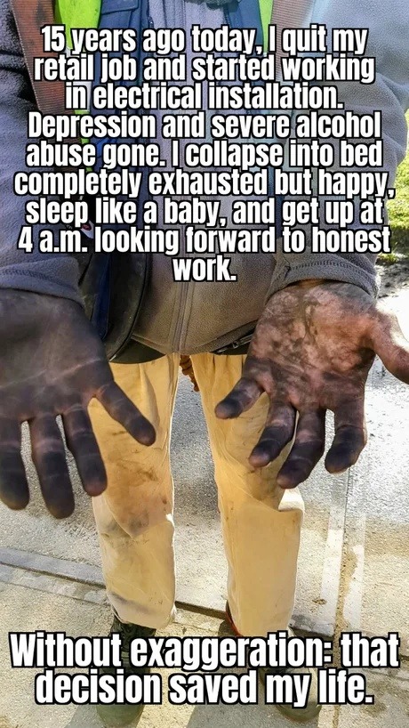 15 years ago today, I quit my retail job and started working in electrical installation. Depression and severe alcohol abuse gone. I collapse into bed completely exhausted but happy, sleep like a baby, and get up at 4 a.m. looking forward to honest work. Without exaggeration: that decision saved my life.