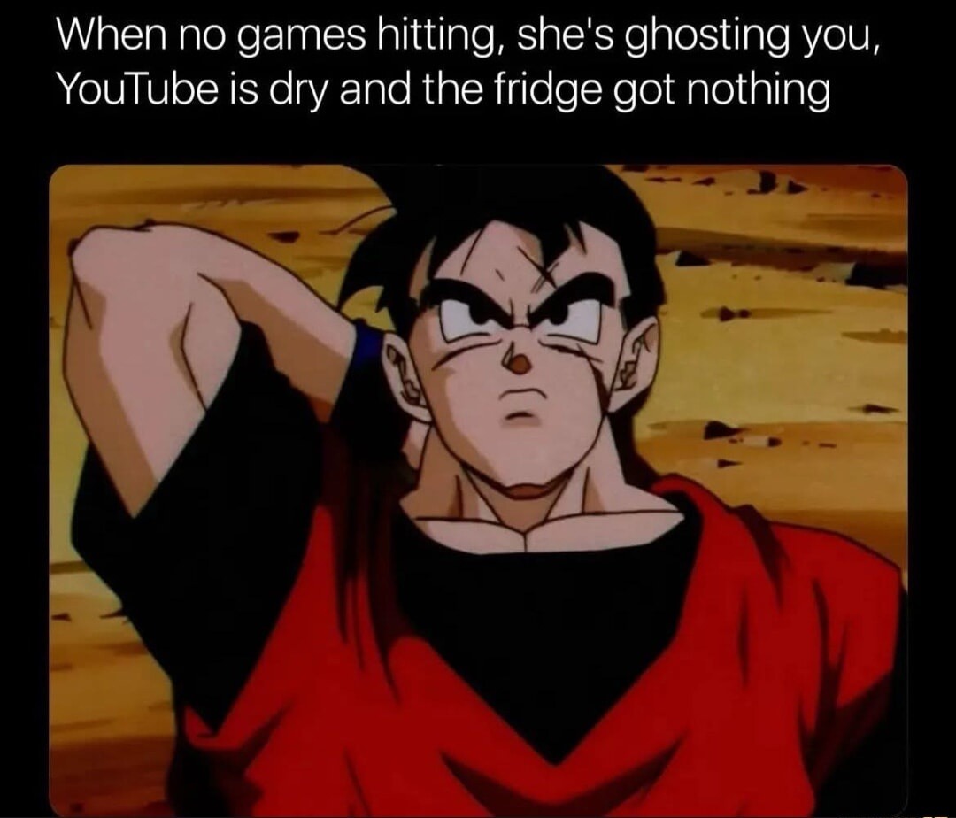 When no games hitting, she's ghosting you, YouTube is dry and the fridge got nothing