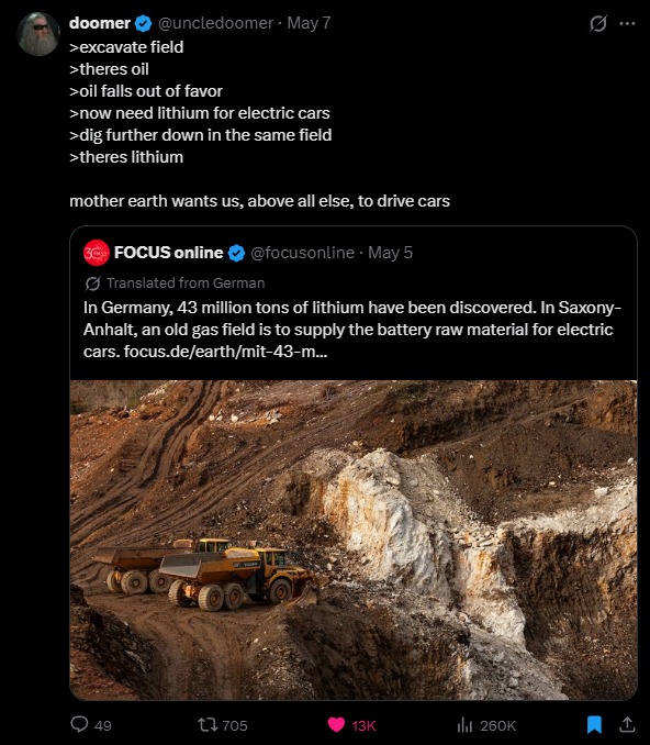 >excavate field
>theres oil
>oil falls out of favor
>now need lithium for electric cars
>dig further down in the same field
>theres lithium
mother earth wants us, above all else, to drive cars
In Germany, 43 million tons of lithium have been discovered. In Saxony-Anhalt, an old gas field is to supply the battery raw material for electric cars.