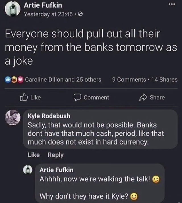 Everyone should pull out all their money from the banks tomorrow as a joke. Sadly, that would not be possible. Banks don't have that much cash, period, like that much does not exist in hard currency. Ahhhh, now we're walking the talk! Why don't they have it Kyle?