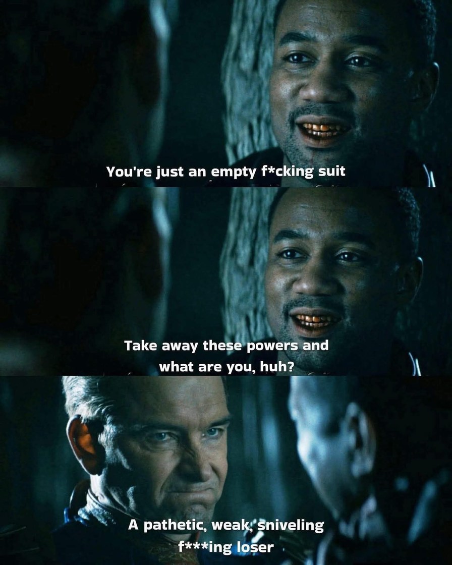 You're just an empty f*cking suit. Take away these powers and what are you, huh? A pathetic, weak, sniveling f***ing loser.