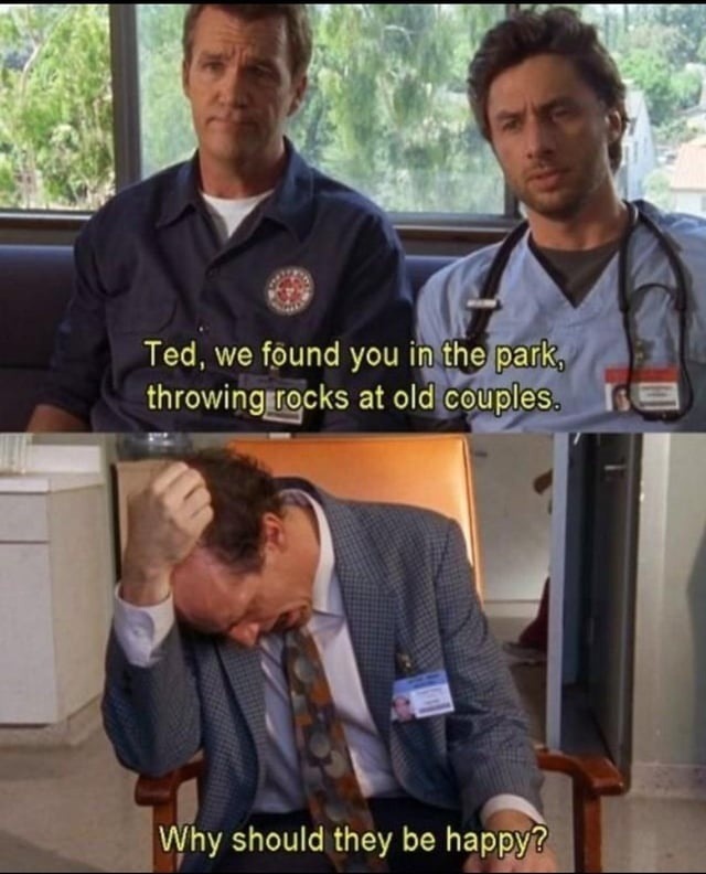 Ted, we found you in the park, throwing rocks at old couples. Why should they be happy?